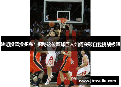 姚明投篮投多高？揭秘这位篮球巨人如何突破自我挑战极限