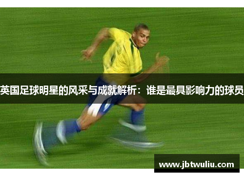 英国足球明星的风采与成就解析：谁是最具影响力的球员