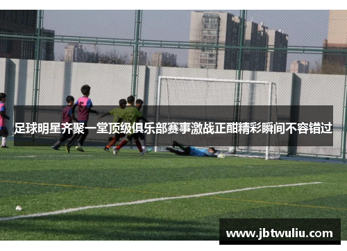 足球明星齐聚一堂顶级俱乐部赛事激战正酣精彩瞬间不容错过