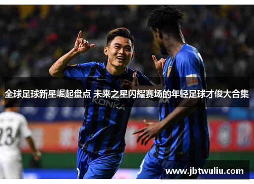 全球足球新星崛起盘点 未来之星闪耀赛场的年轻足球才俊大合集