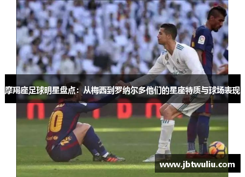 摩羯座足球明星盘点：从梅西到罗纳尔多他们的星座特质与球场表现