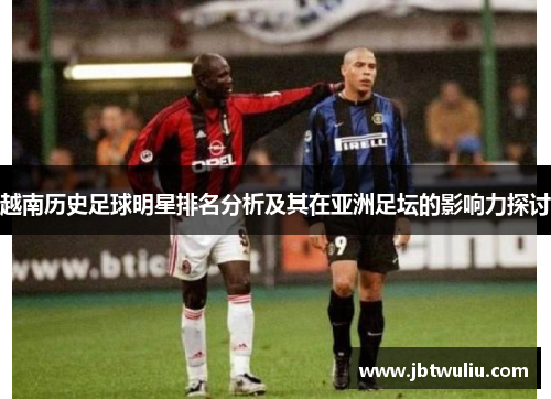 越南历史足球明星排名分析及其在亚洲足坛的影响力探讨