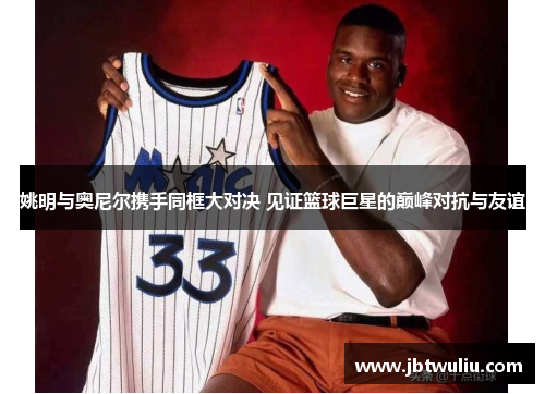 姚明与奥尼尔携手同框大对决 见证篮球巨星的巅峰对抗与友谊