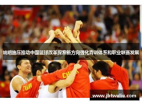 姚明施压推动中国篮球改革探索新方向强化青训体系和职业联赛发展