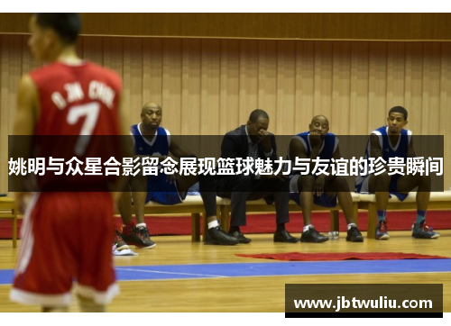 姚明与众星合影留念展现篮球魅力与友谊的珍贵瞬间