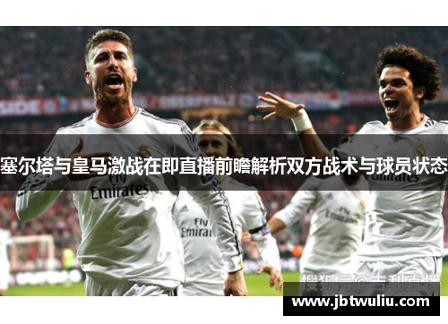 塞尔塔与皇马激战在即直播前瞻解析双方战术与球员状态