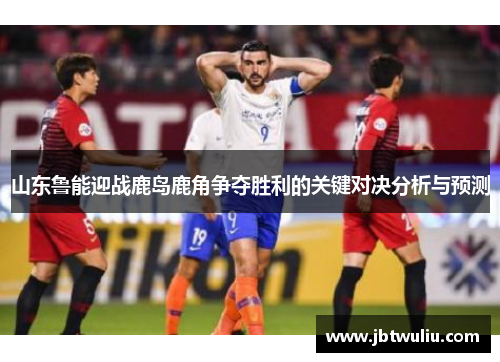 山东鲁能迎战鹿岛鹿角争夺胜利的关键对决分析与预测